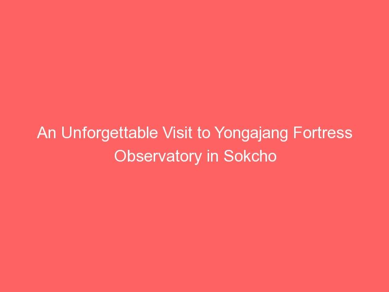 An Unforgettable Visit to Yongajang Fortress Observatory in Sokcho